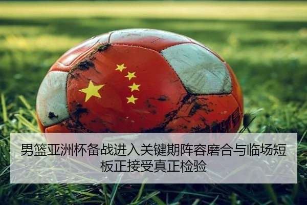 男篮亚洲杯备战进入关键期阵容磨合与临场短板正接受真正检验