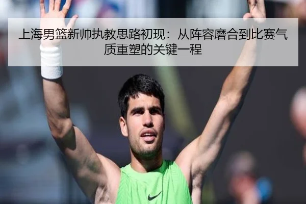 上海男篮新帅执教思路初现：从阵容磨合到比赛气质重塑的关键一程